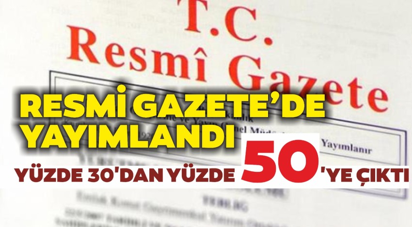 RESMİ GAZETEDE YAYIMLANDI  YÜZDE 30'DAN YÜZDE 50'YE ÇIKTI